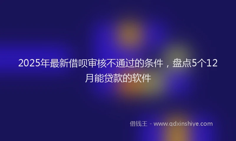 2025年最新借呗审核不通过的条件，盘点5个12月能贷款的软件