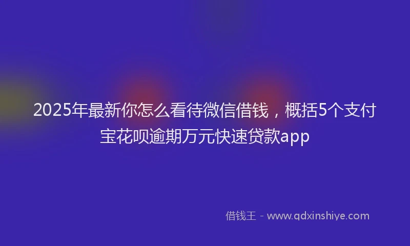 2025年最新你怎么看待微信借钱，概括5个支付宝花呗逾期万元快速贷款app