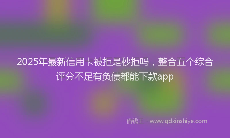2025年最新信用卡被拒是秒拒吗，整合五个综合评分不足有负债都能下款app