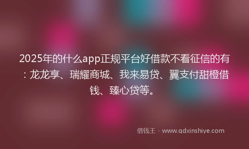 2025年的什么app正规平台好借款不看征信的有：龙龙享、瑞耀商城、我来易贷、翼支付甜橙借钱、臻心贷等。