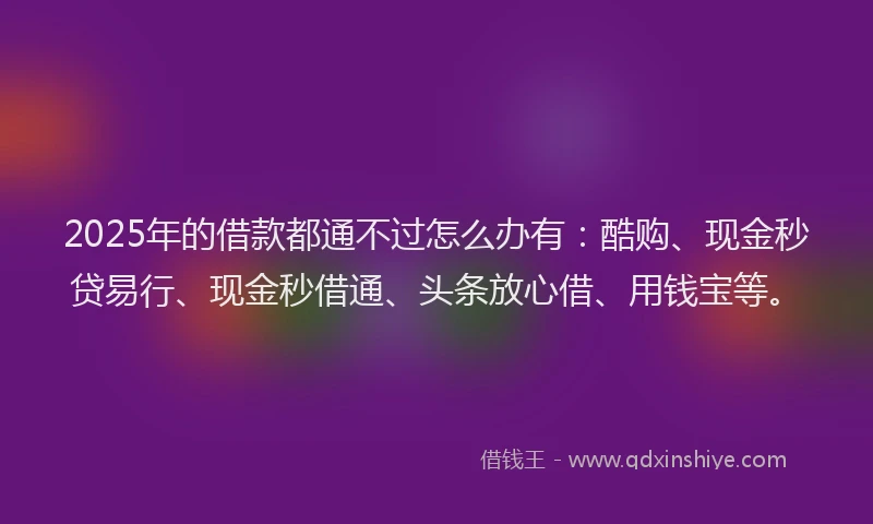 2025年的借款都通不过怎么办有：酷购、现金秒贷易行、现金秒借通、头条放心借、用钱宝等。