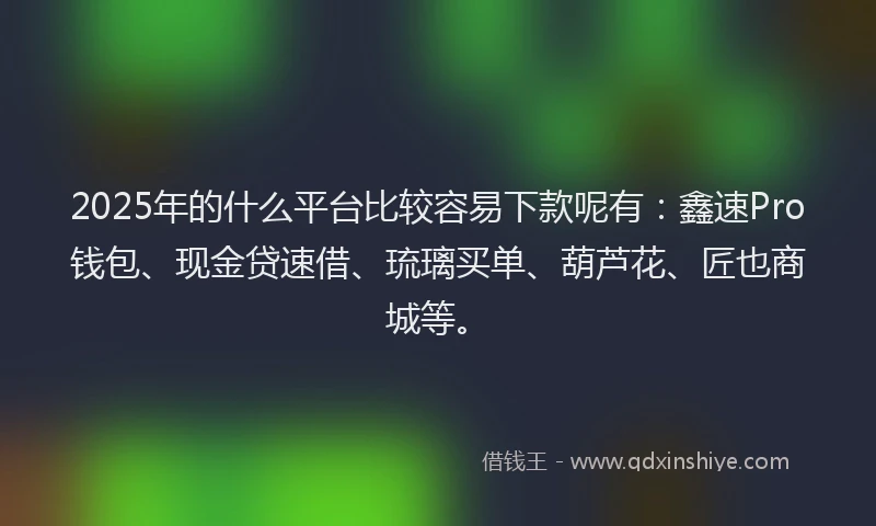 2025年的什么平台比较容易下款呢有：鑫速Pro钱包、现金贷速借、琉璃买单、葫芦花、匠也商城等。