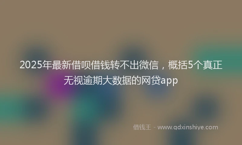 2025年最新借呗借钱转不出微信，概括5个真正无视逾期大数据的网贷app