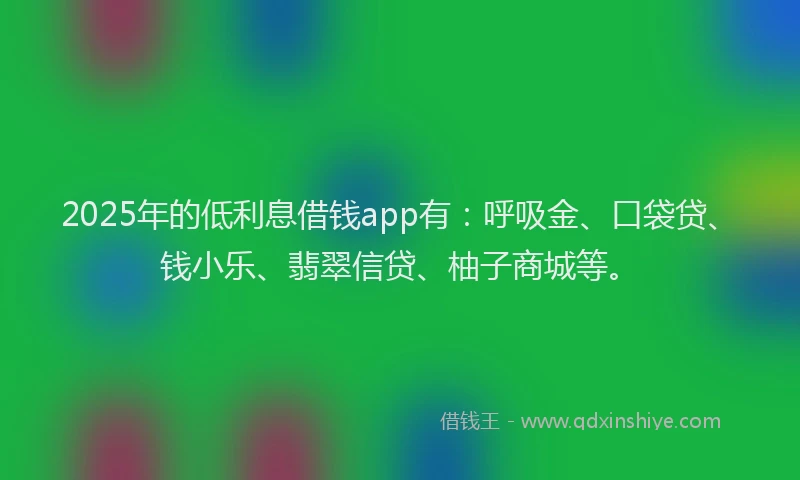 2025年的低利息借钱app有：呼吸金、口袋贷、钱小乐、翡翠信贷、柚子商城等。