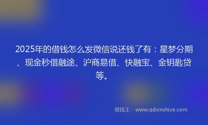 2025年的借钱怎么发微信说还钱了有：星梦分期、现金秒借融途、沪商易借、快融宝、金钥匙贷等。