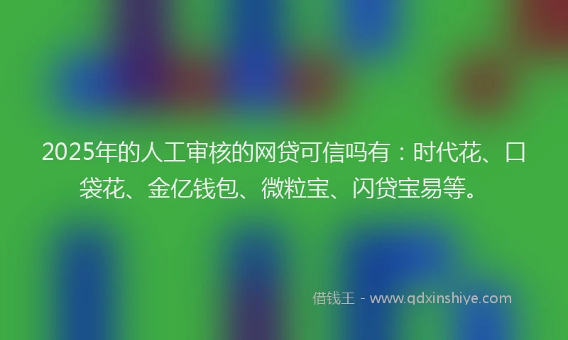 2025年的人工审核的网贷可信吗有：时代花、口袋花、金亿钱包、微粒宝、闪贷宝易等。