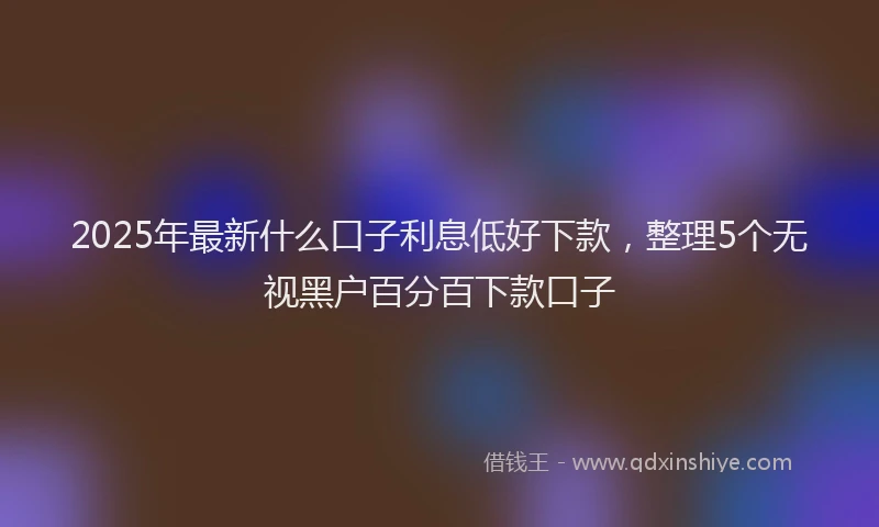 2025年最新什么口子利息低好下款，整理5个无视黑户百分百下款口子