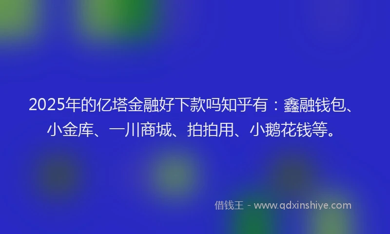 2025年的亿塔金融好下款吗知乎有：鑫融钱包、小金库、一川商城、拍拍用、小鹅花钱等。