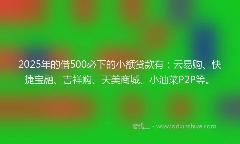 2025年的借500必下的小额贷款有：云易购、快捷宝融、吉祥购、天美商城、小油菜P2P等。