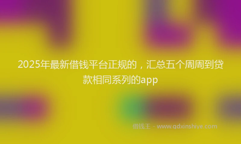 2025年最新借钱平台正规的，汇总五个周周到贷款相同系列的app