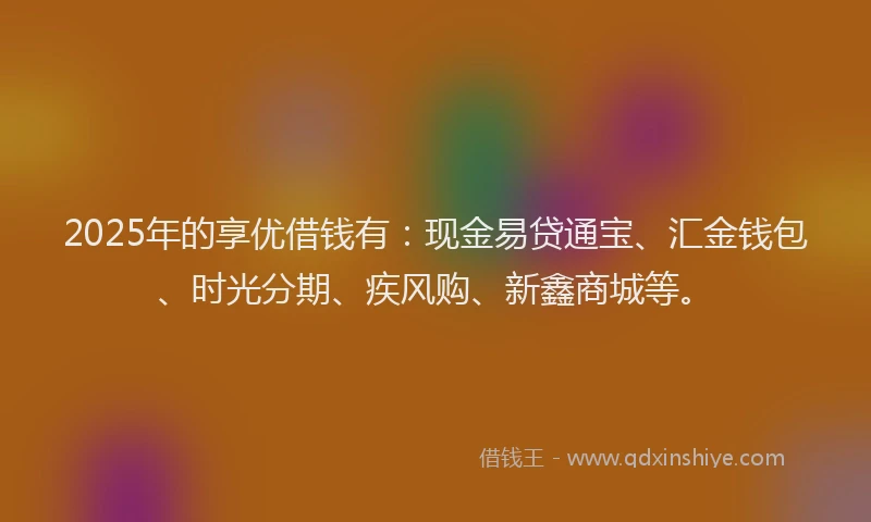 2025年的享优借钱有：现金易贷通宝、汇金钱包、时光分期、疾风购、新鑫商城等。