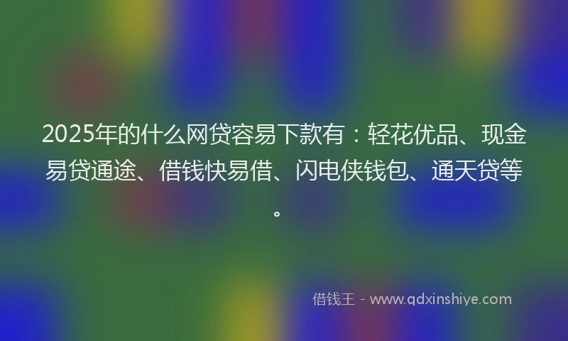 2025年的什么网贷容易下款有：轻花优品、现金易贷通途、借钱快易借、闪电侠钱包、通天贷等。