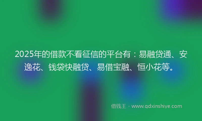 2025年的借款不看征信的平台有：易融贷通、安逸花、钱袋快融贷、易借宝融、恒小花等。