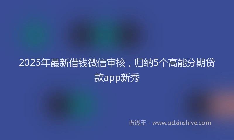 2025年最新借钱微信审核，归纳5个高能分期贷款app新秀