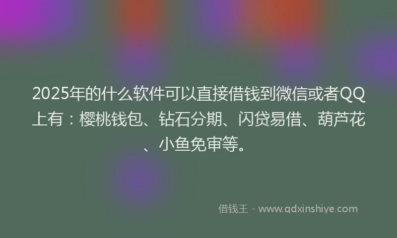 2025年的什么软件可以直接借钱到微信或者QQ上有：樱桃钱包、钻石分期、闪贷易借、葫芦花、小鱼免审等。