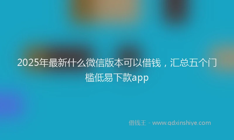 2025年最新什么微信版本可以借钱，汇总五个门槛低易下款app