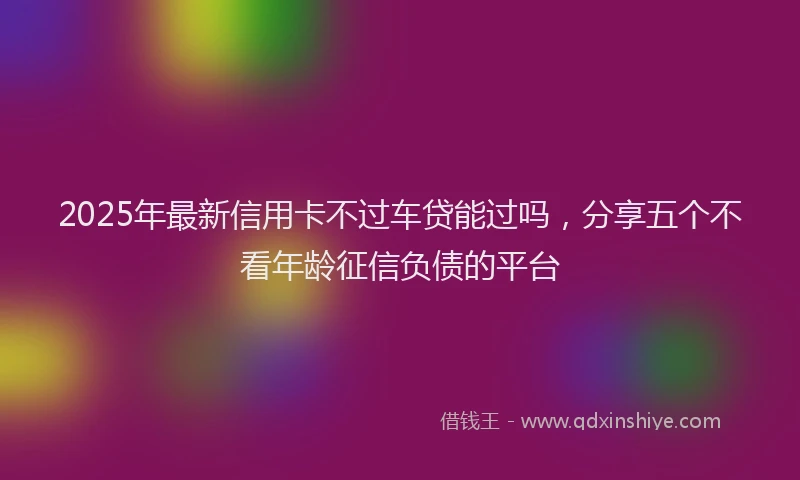 2025年最新信用卡不过车贷能过吗，分享五个不看年龄征信负债的平台