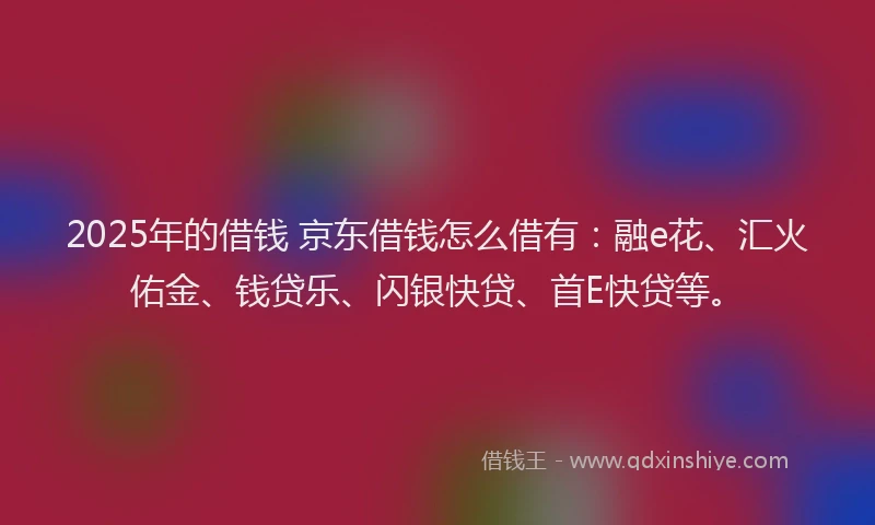 2025年的借钱 京东借钱怎么借有：融e花、汇火佑金、钱贷乐、闪银快贷、首E快贷等。