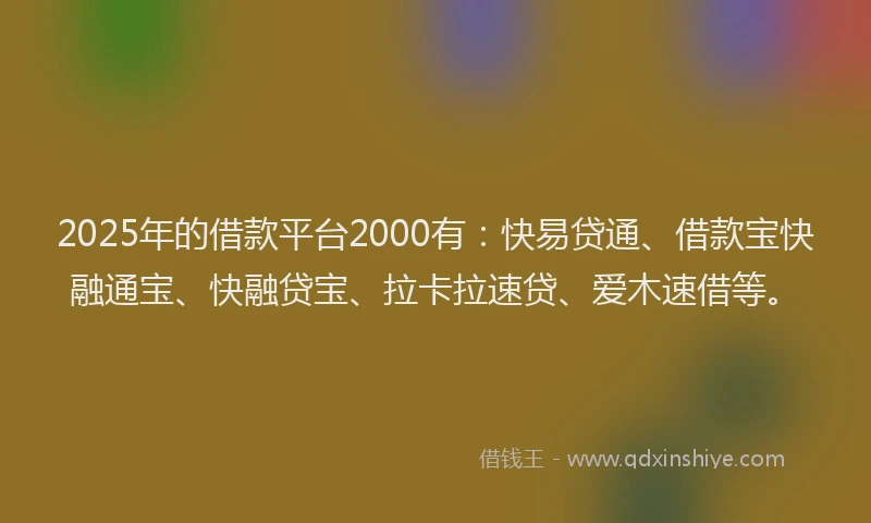 2025年的借款平台2000有：快易贷通、借款宝快融通宝、快融贷宝、拉卡拉速贷、爱木速借等。