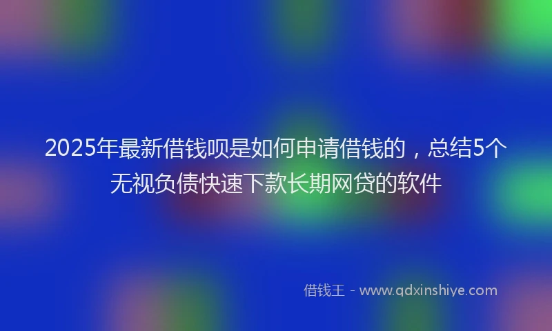 2025年最新借钱呗是如何申请借钱的，总结5个无视负债快速下款长期网贷的软件