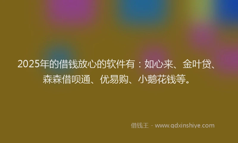 2025年的借钱放心的软件有：如心来、金叶贷、森森借呗通、优易购、小鹅花钱等。