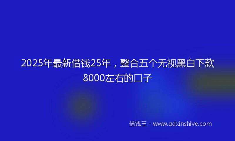 2025年最新借钱25年，整合五个无视黑白下款8000左右的口子