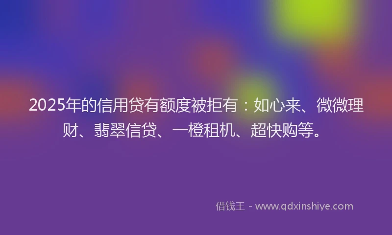 2025年的信用贷有额度被拒有：如心来、微微理财、翡翠信贷、一橙租机、超快购等。