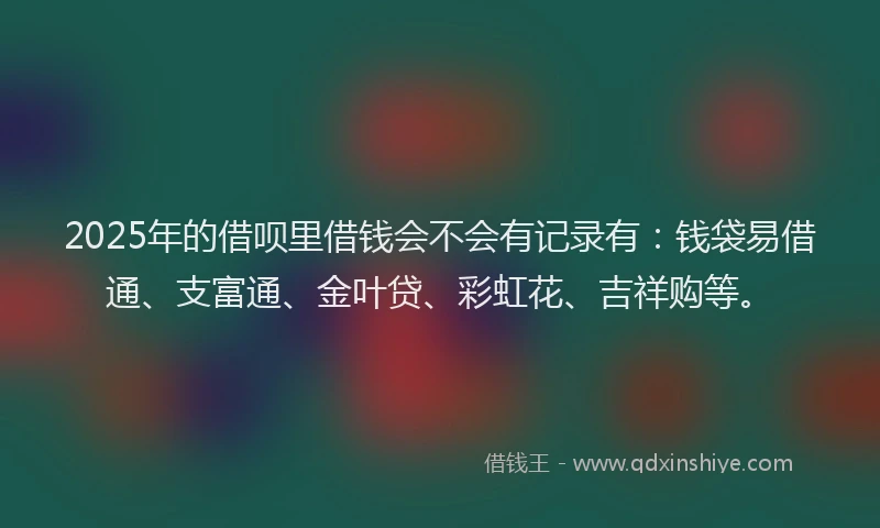 2025年的借呗里借钱会不会有记录有：钱袋易借通、支富通、金叶贷、彩虹花、吉祥购等。