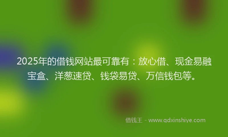 2025年的借钱网站最可靠有：放心借、现金易融宝盒、洋葱速贷、钱袋易贷、万信钱包等。