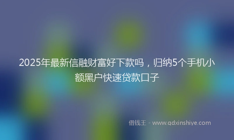 2025年最新信融财富好下款吗，归纳5个手机小额黑户快速贷款口子