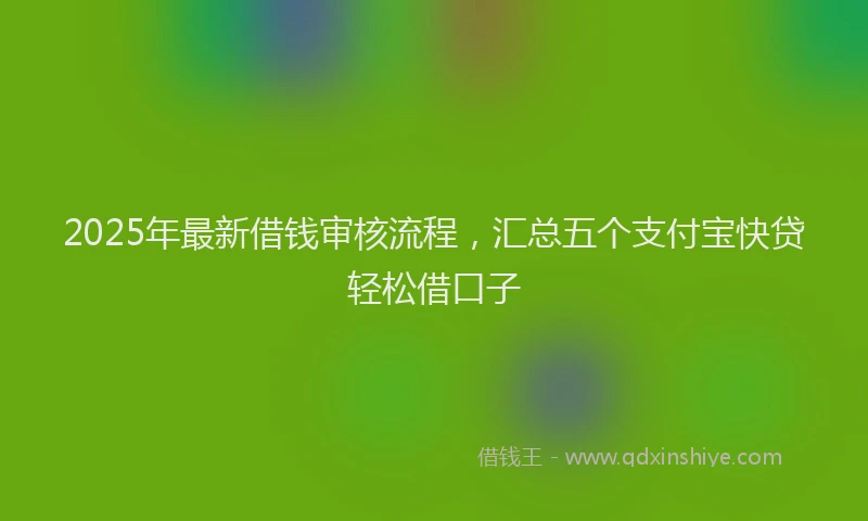 2025年最新借钱审核流程，汇总五个支付宝快贷轻松借口子