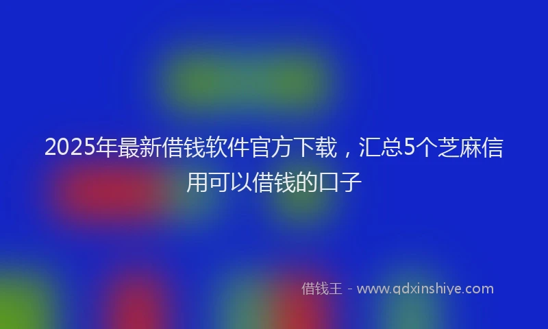 2025年最新借钱软件官方下载，汇总5个芝麻信用可以借钱的口子