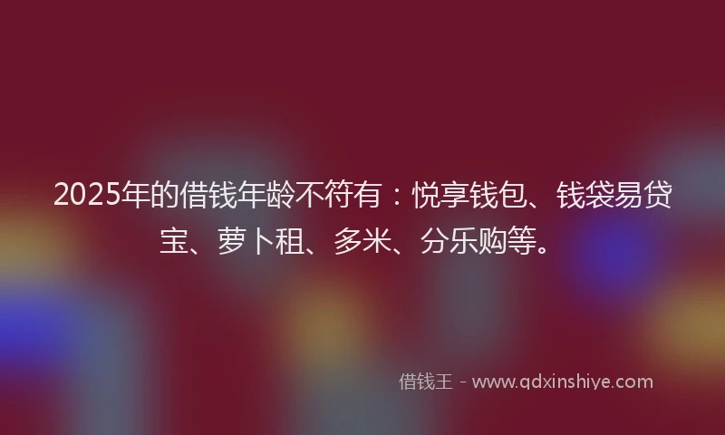 2025年的借钱年龄不符有：悦享钱包、钱袋易贷宝、萝卜租、多米、分乐购等。