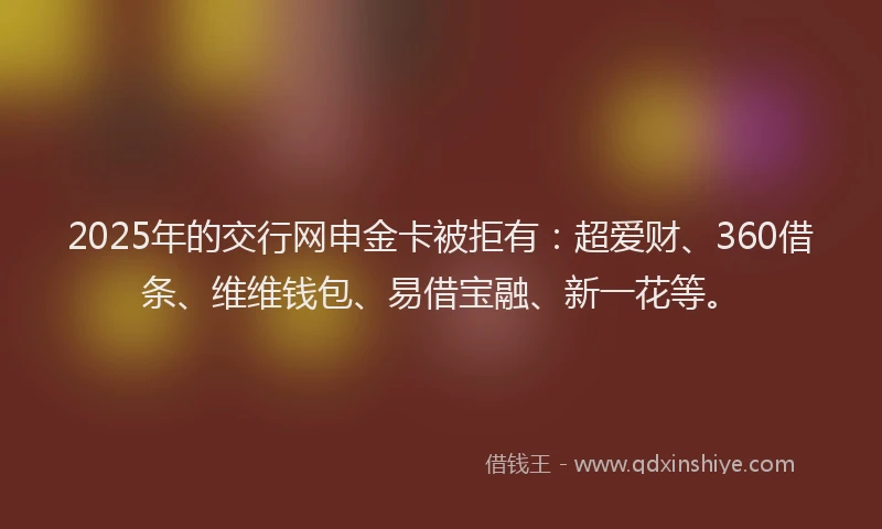 2025年的交行网申金卡被拒有：超爱财、360借条、维维钱包、易借宝融、新一花等。