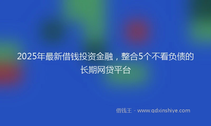 2025年最新借钱投资金融，整合5个不看负债的长期网贷平台