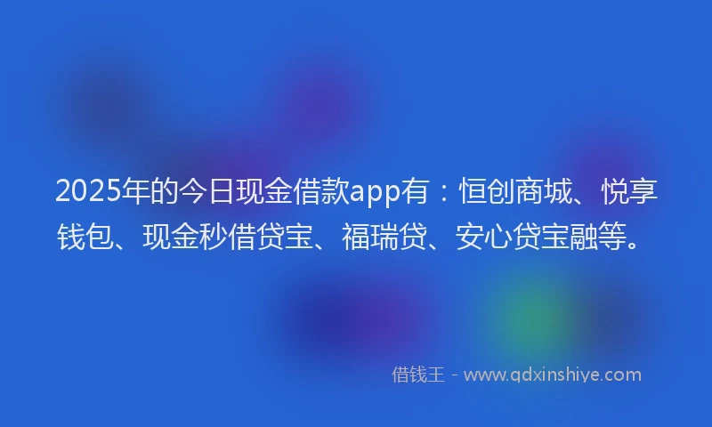 2025年的今日现金借款app有：恒创商城、悦享钱包、现金秒借贷宝、福瑞贷、安心贷宝融等。