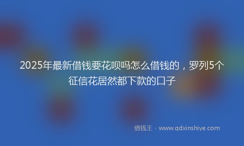 2025年最新借钱要花呗吗怎么借钱的，罗列5个征信花居然都下款的口子