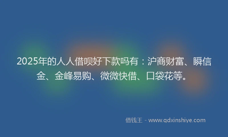2025年的人人借呗好下款吗有：沪商财富、瞬信金、金峰易购、微微快借、口袋花等。