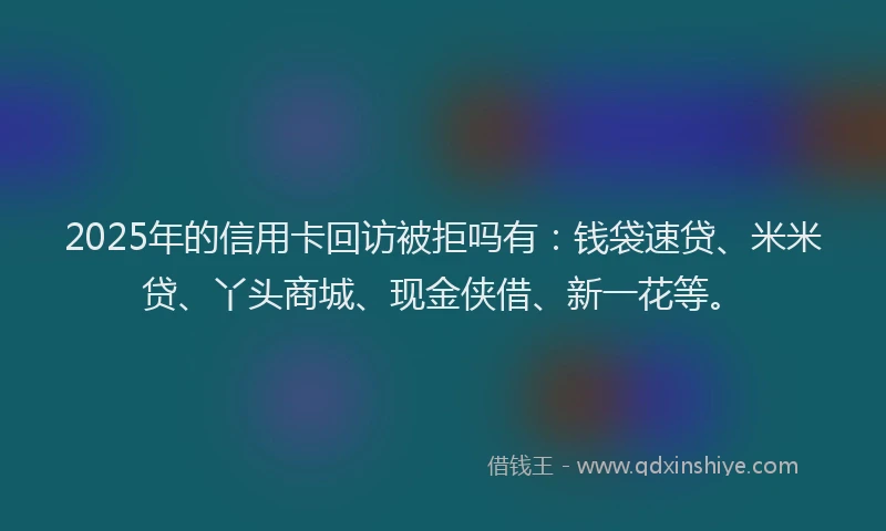 2025年的信用卡回访被拒吗有：钱袋速贷、米米贷、丫头商城、现金侠借、新一花等。