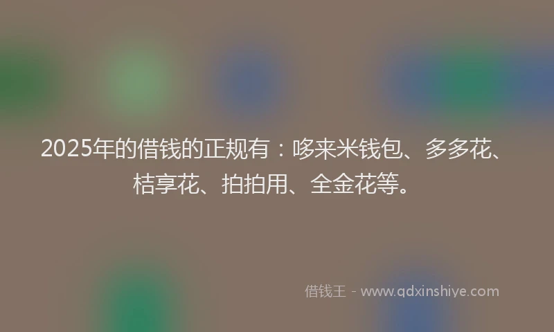 2025年的借钱的正规有：哆来米钱包、多多花、桔享花、拍拍用、全金花等。