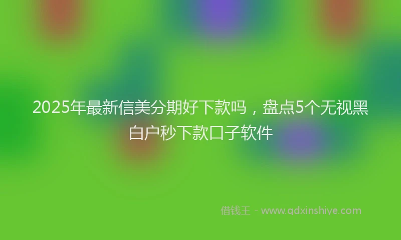 2025年最新信美分期好下款吗，盘点5个无视黑白户秒下款口子软件