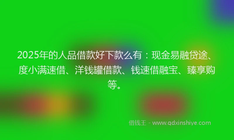 2025年的人品借款好下款么有：现金易融贷途、度小满速借、洋钱罐借款、钱速借融宝、臻享购等。