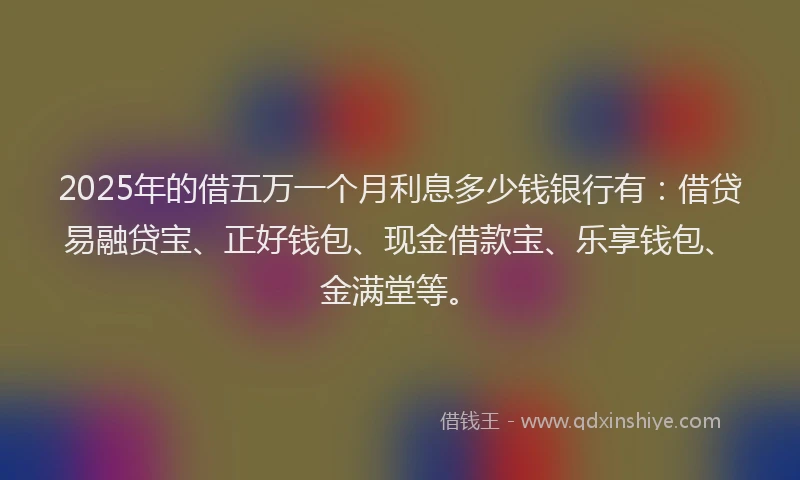 2025年的借五万一个月利息多少钱银行有：借贷易融贷宝、正好钱包、现金借款宝、乐享钱包、金满堂等。