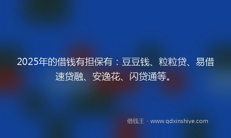 2025年的借钱有担保有：豆豆钱、粒粒贷、易借速贷融、安逸花、闪贷通等。