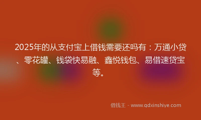 2025年的从支付宝上借钱需要还吗有：万通小贷、零花罐、钱袋快易融、鑫悦钱包、易借速贷宝等。