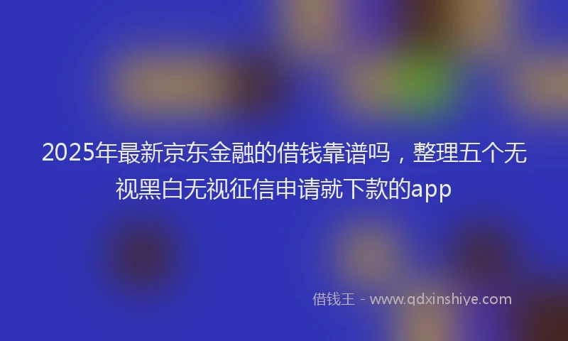 2025年最新京东金融的借钱靠谱吗，整理五个无视黑白无视征信申请就下款的app