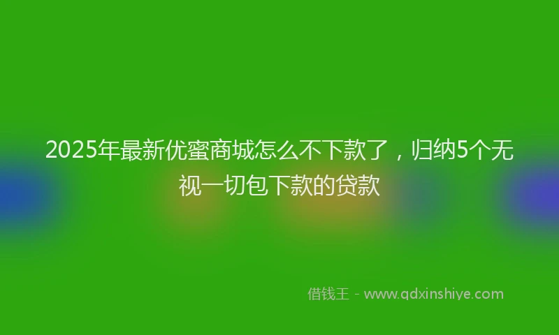 2025年最新优蜜商城怎么不下款了，归纳5个无视一切包下款的贷款