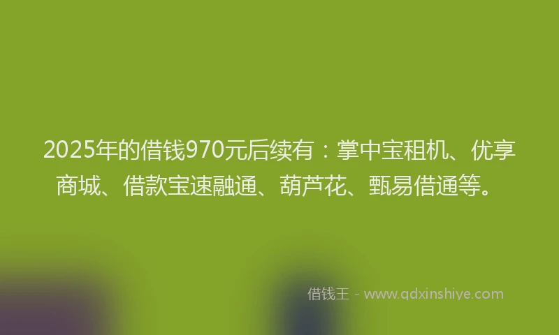 2025年的借钱970元后续有：掌中宝租机、优享商城、借款宝速融通、葫芦花、甄易借通等。
