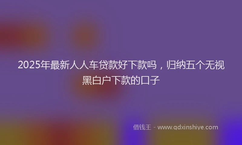 2025年最新人人车贷款好下款吗，归纳五个无视黑白户下款的口子