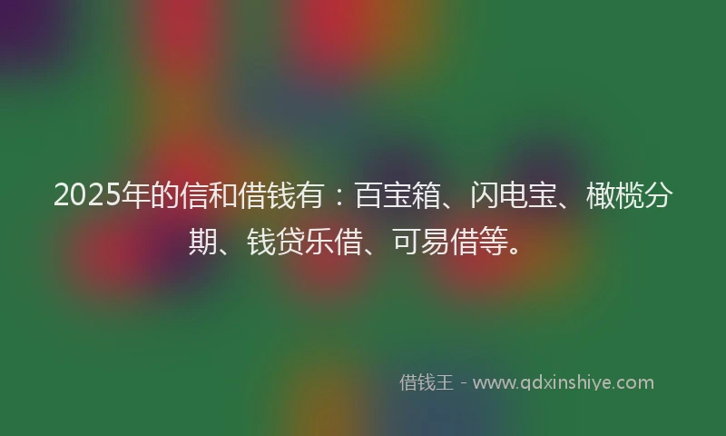2025年的信和借钱有：百宝箱、闪电宝、橄榄分期、钱贷乐借、可易借等。